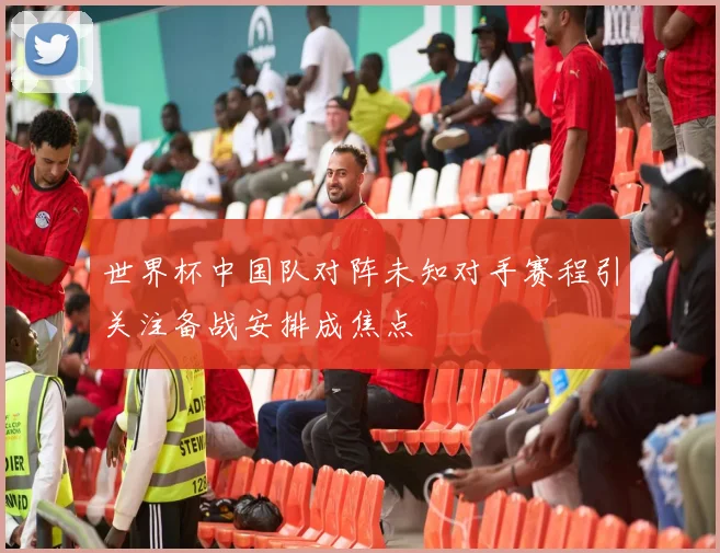 世界杯中国队对阵未知对手赛程引关注备战安排成焦点