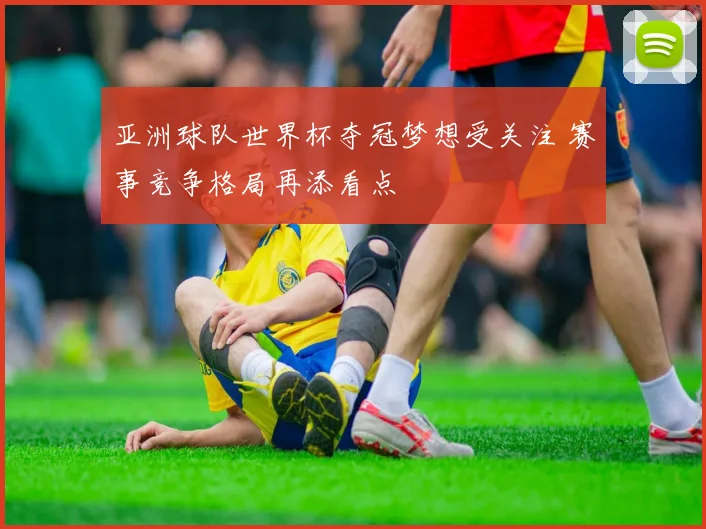 亚洲球队世界杯夺冠梦想受关注 赛事竞争格局再添看点