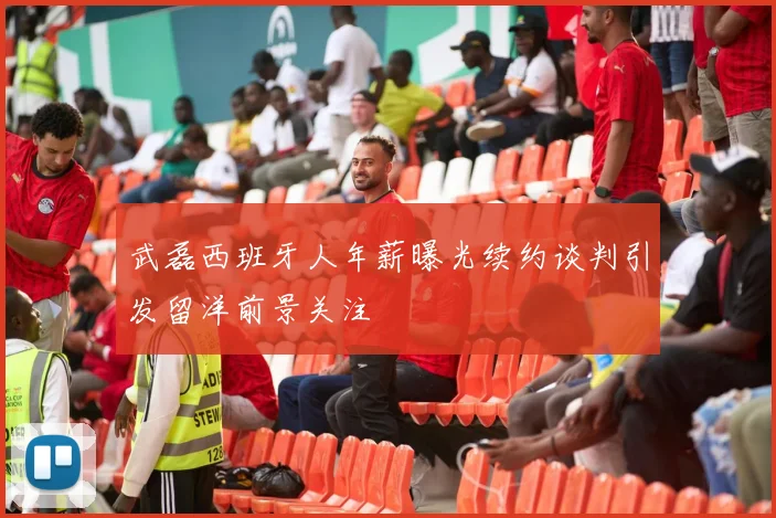 武磊西班牙人年薪曝光续约谈判引发留洋前景关注