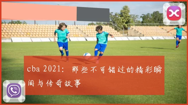 cba 2021:那些不可错过的精彩瞬间与传奇故事
