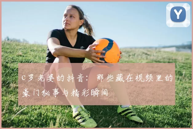 c罗老婆的抖音:那些藏在视频里的豪门秘事与精彩瞬间