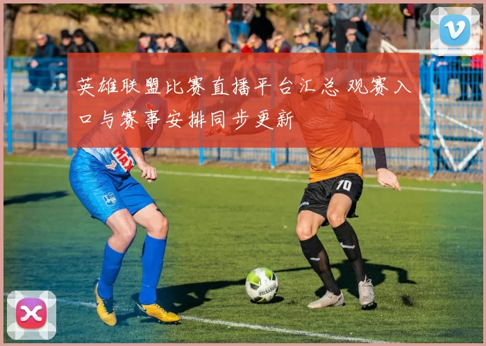 英雄联盟比赛直播平台汇总 观赛入口与赛事安排同步更新
