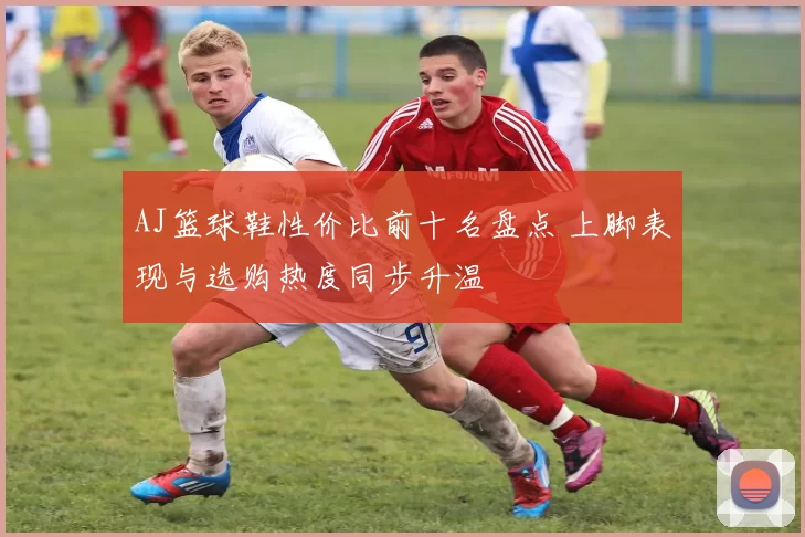 AJ篮球鞋性价比前十名盘点 上脚表现与选购热度同步升温