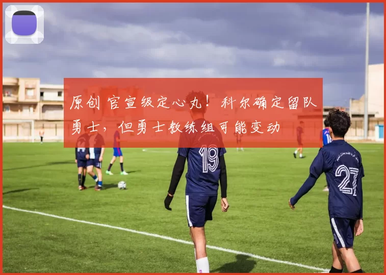 原创 官宣级定心丸!科尔确定留队勇士,但勇士教练组可能变动