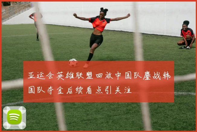 亚运会英雄联盟回放中国队鏖战韩国队夺金后续看点引关注