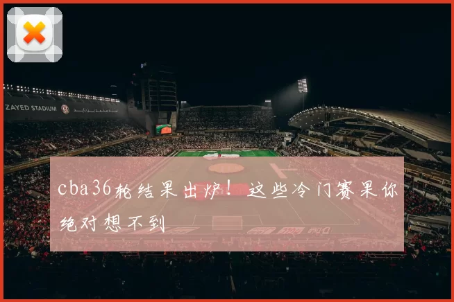 cba36轮结果出炉!这些冷门赛果你绝对想不到